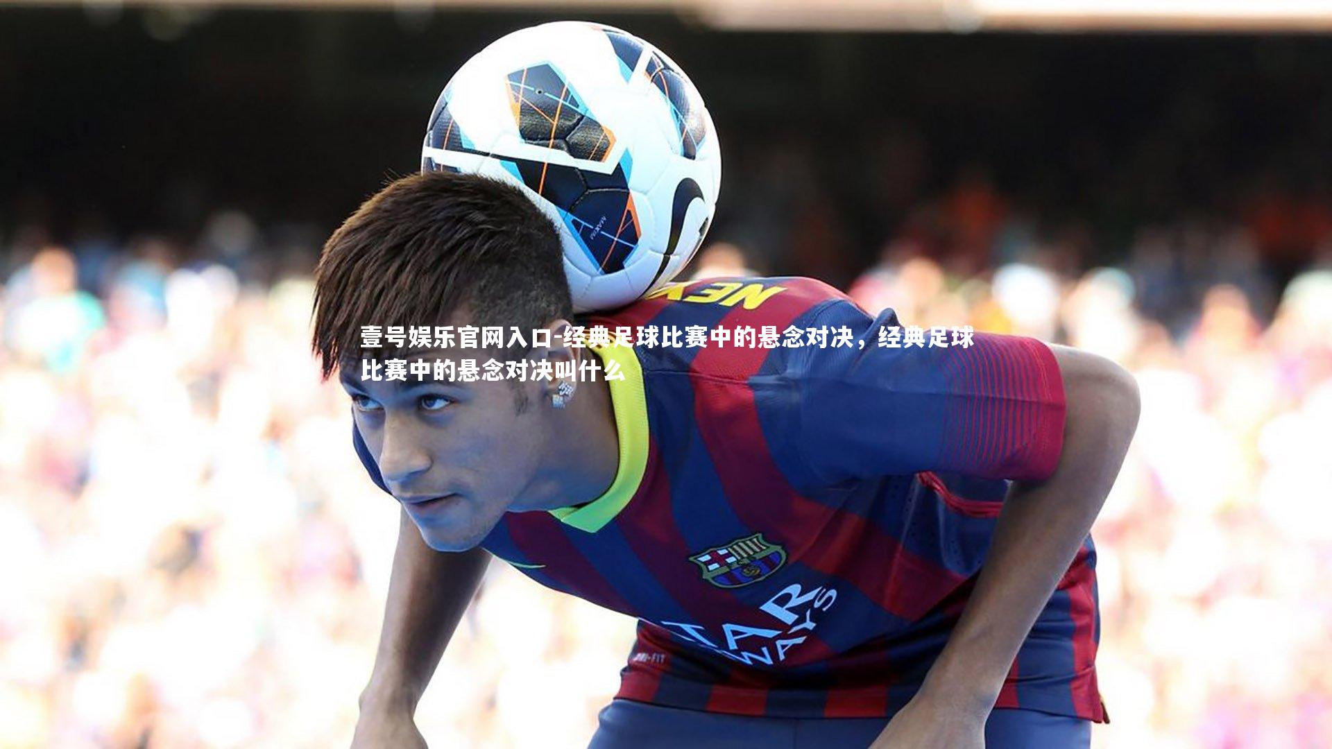 壹号娱乐官网入口-经典足球比赛中的悬念对决，经典足球比赛中的悬念对决叫什么