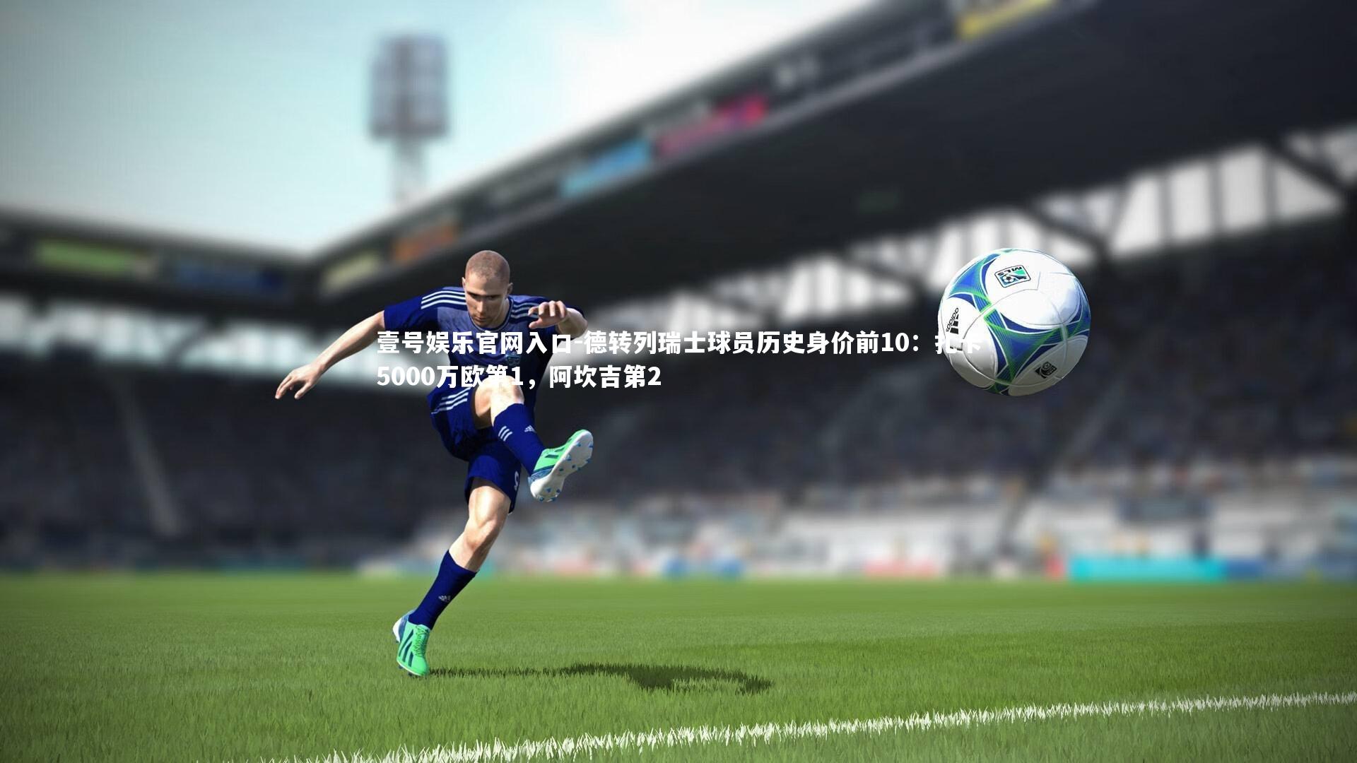 德转列瑞士球员历史身价前10：扎卡5000万欧第1，阿坎吉第2